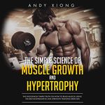 The Simple Science of Muscle Growth and Hypertrophy: The Shockingly Simple Truth on How to Build Muscle using the Best Bodybuilding and Strength Training Exercises