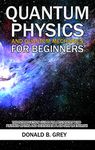 Quantum Physics And Quantum Mechanics For Beginners: The Introduction Guide For Beginners Who Flunked Maths And Science In Plain Simple English