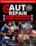 Auto Repair for Beginners : A Complete DIY Guide with Step-by-Step Instructions on How to Fix All of Your Car’s Most Common Problems for Free at Home