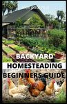 Backyard Homesteading Beginners Guide: Guide to Growing Your Own Food, Canning, Keeping Chickens, Generating Your Own Energy, Crafting, Herbal Medicine, and More