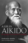 Life in Aikido, A: The Biography of Founder Morihei Ueshiba