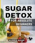 Sugar Detox For Absolute Beginners: A Guide to Break Free from Sugar Addiction, Boost Energy, and Achieve Weight Loss | The Power of the Sugar Detox Diet with Step-by-Step Instructions