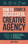 How to Start a Successful Creative Agency: Essential Business Guide for Graphic Designers, Copywriters, Filmmakers, Photographers, and Programmers