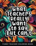 What Teachers Really Want to Say But Can't: Funny Relatable Teacher Coloring Book For Adults Stress Relieving Humor Appreciation Gift Idea For School Teacher Aide Assistants