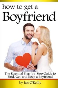 How to Get a Boyfriend: The Essential Step-by-Step Guide to Find, Get, and Keep a Boyfriend
