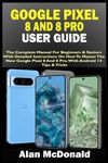 GOOGLE PIXEL 8 AND 8 PRO USER GUIDE: The Complete Manual For Beginners & Seniors With Detailed Instructions On How To Master The New Google Pixel 8 And 8 Pro. With Android 14 Tips & Tricks