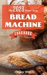 [Update 2023] The Super Easy Bread Machine Cookbook: Hands-Off Foolproof Recipes for Perfect-Every-Time Bread-From Every Kind of Machine | Easy Recipes To Always Have Delicious Homemade Bread