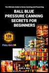 Ball Blue Pressure Canning Secrets for Beginners: The Ultimate Guide to Home Canning and Preserving