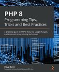 PHP 8 Programming Tips, Tricks and Best Practices: A practical guide to PHP 8 features, usage changes, and advanced programming techniques