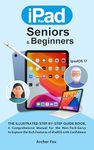 IPAD FOR SENIORS & BEGINNERS: The Illustrated Step-By-Step Guide Book, A Comprehensive Manual for the Non-Tech-Savvy to Explore the Rich Features of iPadOS with Confidence