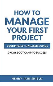 How to Manage Your First Project: Your Project Manager’s Guide - 29 Day Boot Camp to Success