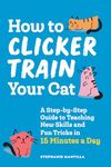 How to Clicker Train Your Cat: A Step-by-Step Guide to Teaching New Skills and Fun Tricks in 15 Minutes a Day