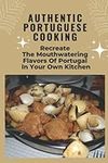 Authentic Portuguese Cooking: Recreate The Mouthwatering Flavors Of Portugal In Your Own Kitchen: Traditional Portuguese Cooking Book