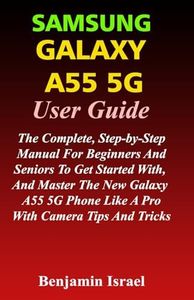 SAMSUNG GALAXY A55 5G USER GUIDE: THE COMPLETE, STEP-BY-STEP MANUAL FOR BEGINNERS AND SENIORS TO GET STARTED WITH, AND MASTER THE NEW GALAXY A55 PHONE LIKE A PRO WITH CAMERA TIPS AND TRICKS