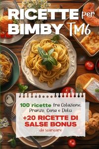 Ricette per Bimby TM6: 100 Deliziose Ricette per Colazione, Pranzo, Cena e Dolci + 20 Ricette Bonus Salse da Preparare per Tutti gli Usi con il tuo Bimby