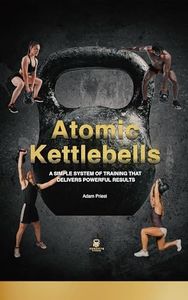 Atomic Kettlebells: A SIMPLE SYSTEM OF TRAINING THAT DELIVERS POWERFUL RESULTS