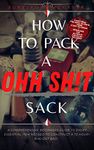 How To Pack A Ohh Sh!t Sack: A Comprehensive Beginners Guide To Every Essential Item Needed To Construct A 72 Hour+ Bug-Out Bag