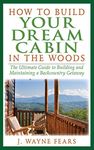 How to Build Your Dream Cabin in the Woods: The Ultimate Guide to Building and Maintaining a Backcountry Getaway