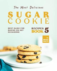 The Most Delicious Sugar Cookie Recipes – Book 5: Best Guide for Baking on Any Occasions (The Ultimate Guide to Baking The Tastiest Sugar Cookies)