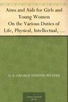 Aims and Aids for Girls and Young Women On the Various Duties of Life, Physical, Intellectual, And Moral Development; Self-Culture, Improvement, Dress, ... Men, Marriage, Womanhood And Happiness.