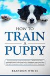 How to Train a Puppy: The Beginner’s Guide to Training a Puppy with Dog Training Basics. Includes Potty Training for Puppy and The Art of Raising a Puppy with Positive Puppy Training