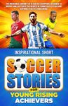 Inspirational Short Soccer Stories for Young Rising Achievers: The Incredible Journey of 15 Soccer Champions, Designed to Inspire and Captivate the Hearts of Young Soccer Fans and Aspiring Athletes