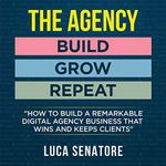 The Agency: Build - Grow - Repeat: How to Build a Remarkable Digital Agency Business that Wins and Keeps Clients