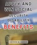 Apply and Win Social Security Disability Benefits: Unlock the Secrets to Successfully Applying for and Winning Social Security Disability Benefits