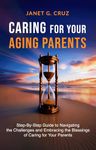 Caring for Your Aging Parents: Step-By-Step Guide to Navigating the Challenges and Embracing the Blessings of Caring for Your Parents