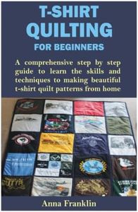 T-SHIRT QUILTING FOR BEGINNERS: A comprehensive step by step guide to learn the skills and techniques to making beautiful t-shirt quilt patterns from home