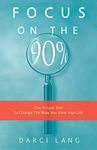 Focus on the 90%: One Simple Tool To Change The Way You View Your Life (The 90% Philosophy)