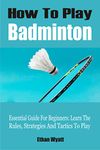 How To Play Badminton: Essential Guide For Beginners: Learn The Rules, Strategies And Tactics To Play