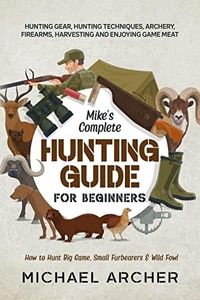 Mike’s Complete Hunting Guide for Beginners: How to Hunt Big Game, Small Furbearers & Wild Fowl: Hunting Gear, Hunting Techniques, Archery, Firearms, Harvesting and Enjoying Game Meat