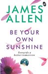 Be Your Own Sunshine: Towards a Better Tomorrow | Collection of 4 Bestselling works by James Allen