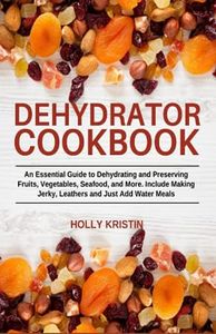 Dehydrator Cookbook: An Essential Guide to Dehydrating and Preserving Fruits, Vegetables, Meats, and Seafood. Include Making Jerky, Leathers and Just Add Water Meals