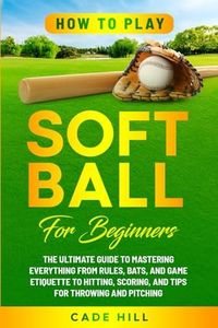 How to Play Softball for Beginners: The Ultimate Guide to Mastering Everything from Rules, Bats, and Game Etiquette to Hitting, Scoring, and Tips for Throwing and Pitching