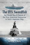 The USS Swordfish: The World War II Patrols of the First American Submarine to Sink a Japanese Ship