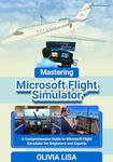 Mastering Microsoft Flight Simulator: A Comprehensive Guide to Microsoft Flight Simulator for Beginners and Experts