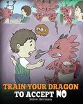 Train Your Dragon To Accept NO: Teach Your Dragon To Accept ‘No’ For An Answer. A Cute Children Story To Teach Kids About Disagreement, Emotions and Anger Management