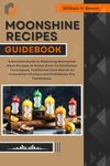 MOONSHINE RECIPES GUIDEBOOK: A Detailed Guide to Mastering Moonshine Mash Recipes at Home, From Distillation Techniques, Traditional Corn Blends to Innovative ... Infusions and Prohibition-Era Techniques.