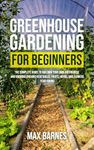 Greenhouse Gardening for Beginners: The Complete Guide to Building Your Own Greenhouse and Growing Organic Vegetables, Fruits, Herbs, and Flowers Year-Round