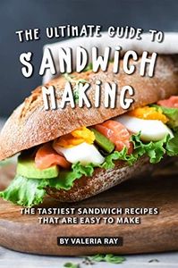 The Ultimate Guide to Sandwich Making: The Tastiest Sandwich Recipes That Are Easy to Make