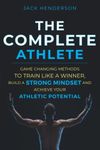 The Complete Athlete: Game Changing Methods to Train Like a Winner, Build a Strong Mindset, and Achieve Your Athletic Potential