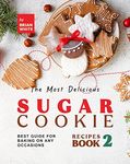 The Most Delicious Sugar Cookie Recipes – Book 2: Best Guide for Baking on Any Occasions (The Ultimate Guide to Baking The Tastiest Sugar Cookies)