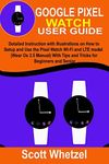 GOOGLE PIXEL WATCH USER GUIDE: Detailed Instruction with Illustrations on How to Setup and Use the Pixel Watch Wi-Fi and LTE model (Wear Os 3.5 Manual) With Tips and Tricks for Beginners and Senior