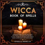 Wicca Book of Spells: A Beginner's Guide to Start Practicing Witchcraft: Love Spells, Success Spells, Healing and Protection Spells Using Herbal Magic, Candle Magic, and Crystal Magic.