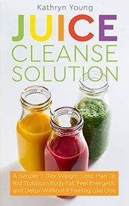 Juice Cleanse Solution: A Simple 7 Day Weight Loss Plan To Rid Stubborn Body Fat, Feel Energetic and Detox Without It Feeling Like One