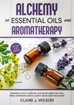 Alchemy of Essential Oils and Aromatherapy: Beginners Guide to Essential Oils for Inflammation, Pain, Stress, Depression, Mental Clarity, Mood Boosting & More!