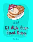 Hello! 123 Whole Grain Bread Recipes: Best Whole Grain Bread Cookbook Ever For Beginners [Yeast Bread Cookbook, Whole Wheat Bread Cookbook, Rye Bread Recipes, Best Bread Machine Cookbook] [Book 1]