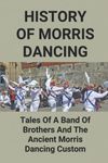 History Of Morris Dancing: Tales Of A Band Of Brothers And The Ancient Morris Dancing Custom: The Morris Tradition